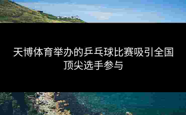 天博体育举办的乒乓球比赛吸引全国顶尖选手参与