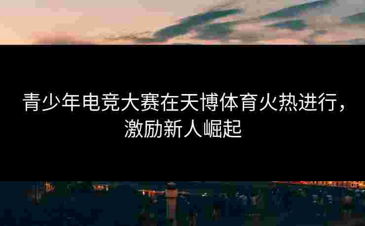 青少年电竞大赛在天博体育火热进行，激励新人崛起