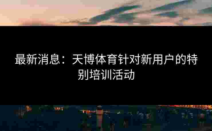 最新消息：天博体育针对新用户的特别培训活动