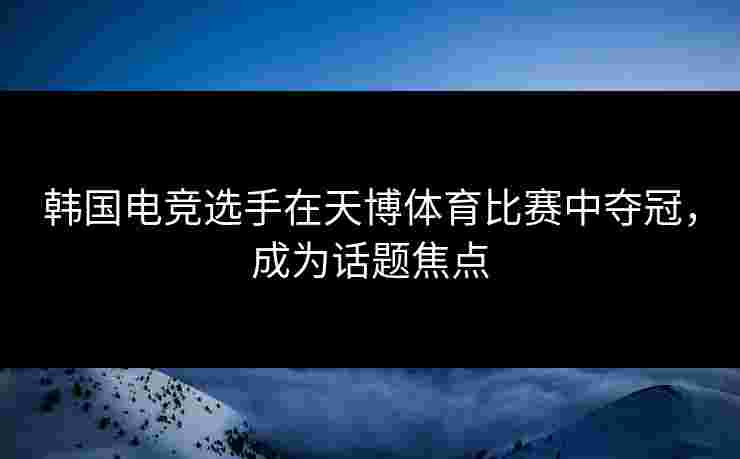 韩国电竞选手在天博体育比赛中夺冠，成为话题焦点
