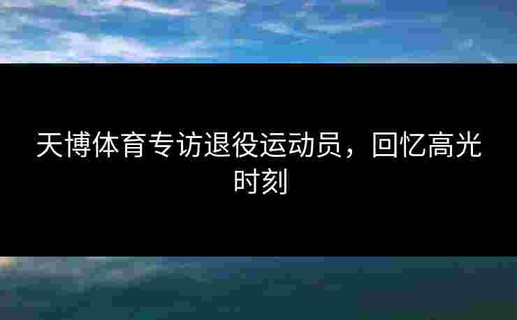 天博体育专访退役运动员，回忆高光时刻