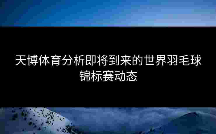 天博体育分析即将到来的世界羽毛球锦标赛动态