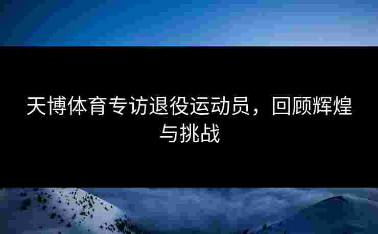 天博体育专访退役运动员，回顾辉煌与挑战