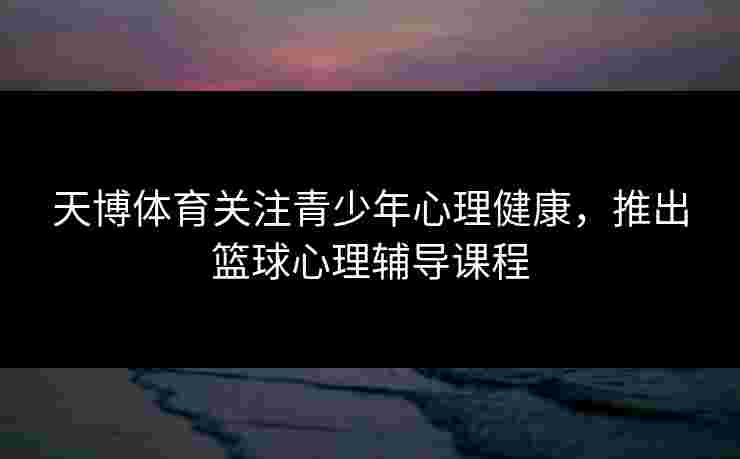 天博体育关注青少年心理健康，推出篮球心理辅导课程