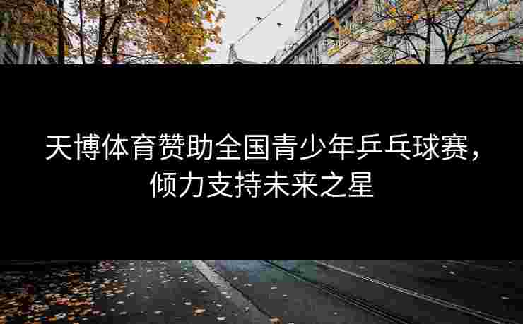 天博体育赞助全国青少年乒乓球赛,倾力支持未来之星 天博体育赞助全国青少年乒乓球赛,倾力支持未来之星