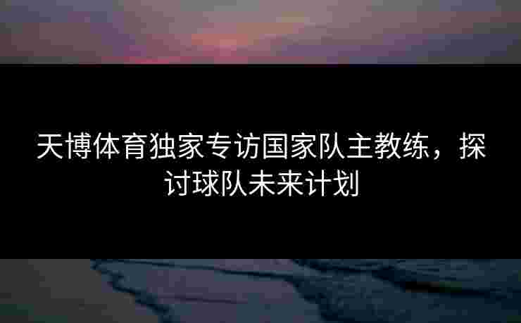 天博体育独家专访国家队主教练，探讨球队未来计划
