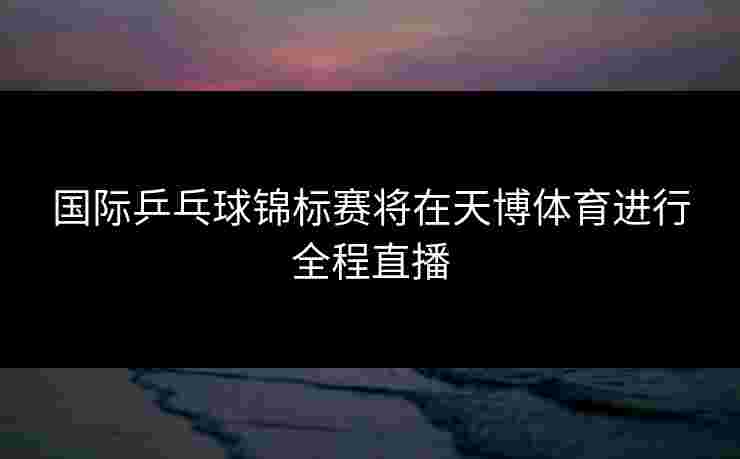 国际乒乓球锦标赛将在天博体育进行全程直播