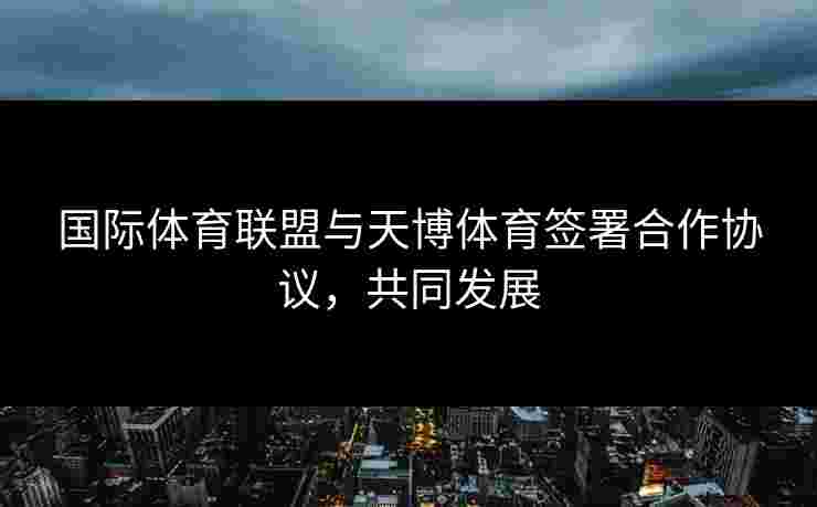 国际体育联盟与天博体育签署合作协议，共同发展