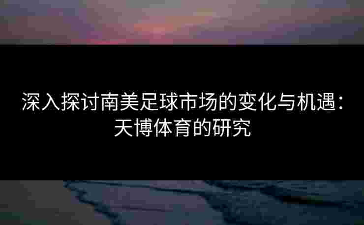 深入探讨南美足球市场的变化与机遇：天博体育的研究