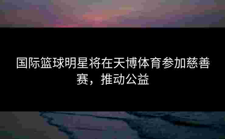 国际篮球明星将在天博体育参加慈善赛,推动公益 国际篮球明星将在天博体育参加慈善赛,推动公益