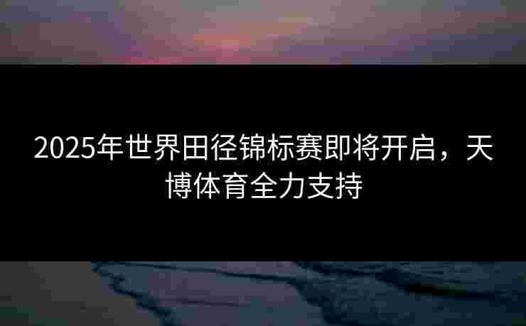 2025年世界田径锦标赛即将开启，天博体育全力支持
