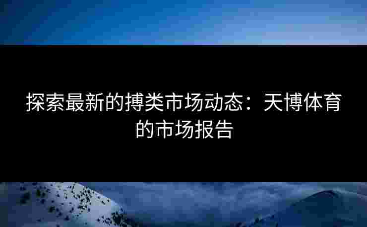 探索最新的搏类市场动态：天博体育的市场报告