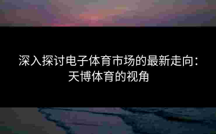 深入探讨电子体育市场的最新走向：天博体育的视角