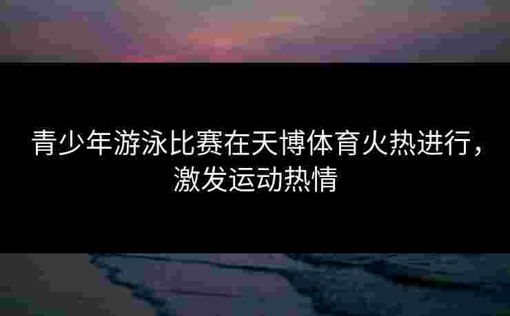 青少年游泳比赛在天博体育火热进行，激发运动热情
